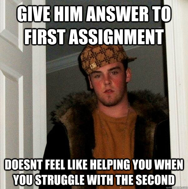 Give him answer to first assignment Doesnt feel like helping you when you struggle with the second  Scumbag Steve