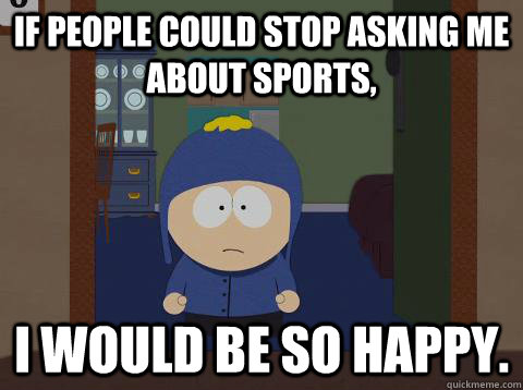 If people could stop asking me about sports, i would be so happy.  