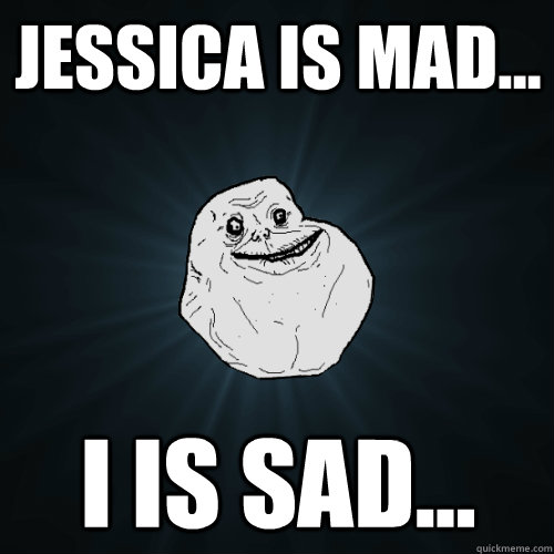 Jessica is mad... I is sad...  Forever Alone