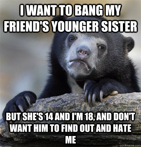 i want to bang my friend's younger sister but she's 14 and i'm 18, and don't want him to find out and hate me - i want to bang my friend's younger sister but she's 14 and i'm 18, and don't want him to find out and hate me  Confession Bear