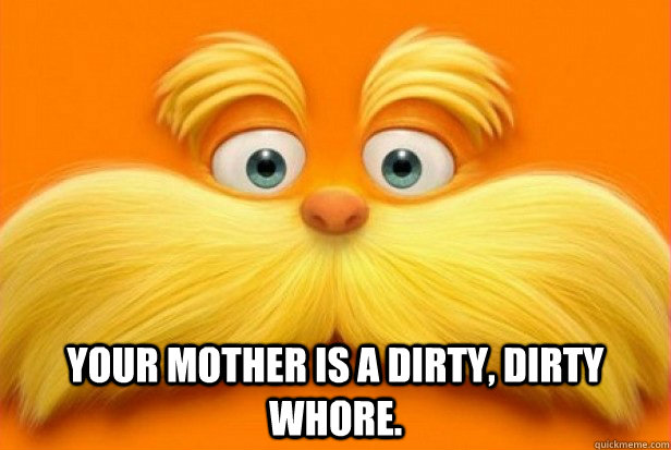  your mother is a dirty, dirty whore. -  your mother is a dirty, dirty whore.  Frank the Lorax