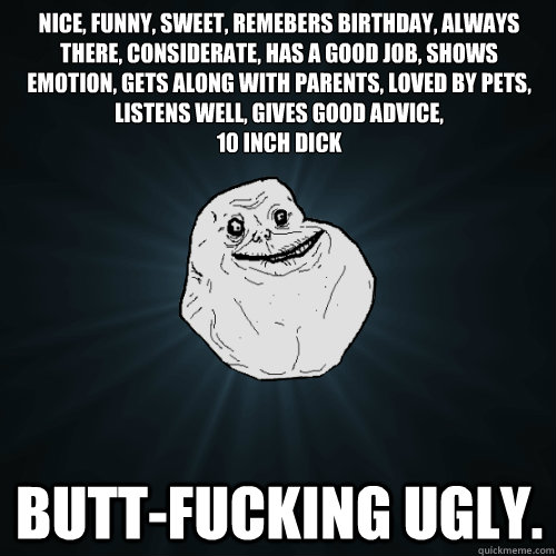 nice, funny, sweet, remebers birthday, always there, considerate, has a good job, shows emotion, gets along with parents, loved by pets, listens well, gives good advice, 
10 inch dick butt-fucking ugly.  Forever Alone