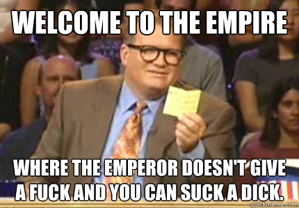 Welcome to the Empire Where the Emperor doesn't give a fuck and you can suck a dick.  Whose Line