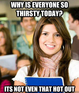 Why is everyone so thirsty today? Its not even that hot out - Why is everyone so thirsty today? Its not even that hot out  Sheltered College Freshman