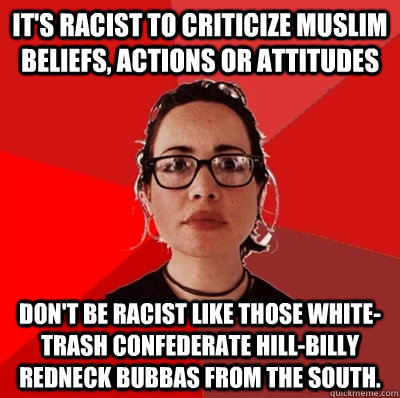 IT's racist to criticize Muslim beliefs, actions or attitudes Don't be racist like those white-trash confederate hill-billy redneck Bubbas from the south.   Liberal Douche Garofalo