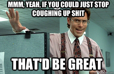 Mmm, yeah, if you could just stop coughing up shit that'd be great  Office Space