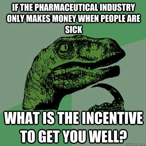 If the pharmaceutical industry only makes money when people are sick  What is the incentive to get you well? - If the pharmaceutical industry only makes money when people are sick  What is the incentive to get you well?  Philosoraptor