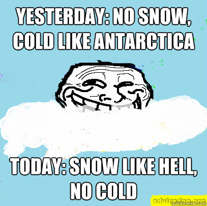 Yesterday: no snow, cold like Antarctica Today: Snow like hell, no cold  God Troll