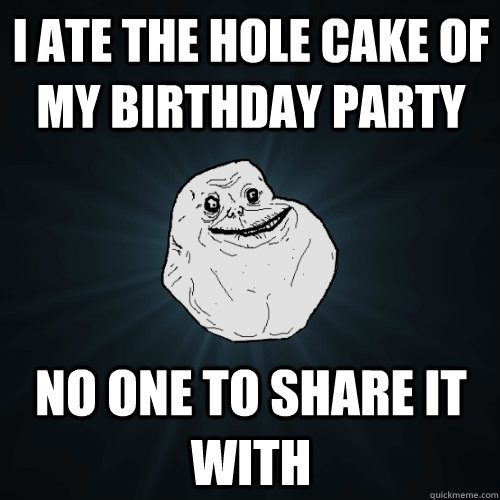 i ate the hole cake of my birthday party no one to share it with - i ate the hole cake of my birthday party no one to share it with  Forever Alone