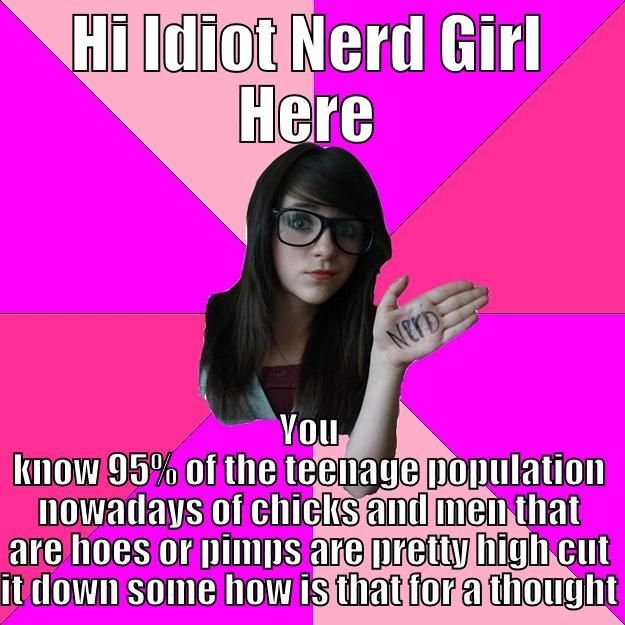 HI IDIOT NERD GIRL HERE YOU KNOW 95% OF THE TEENAGE POPULATION NOWADAYS OF CHICKS AND MEN THAT ARE HOES OR PIMPS ARE PRETTY HIGH CUT IT DOWN SOME HOW IS THAT FOR A THOUGHT Idiot Nerd Girl