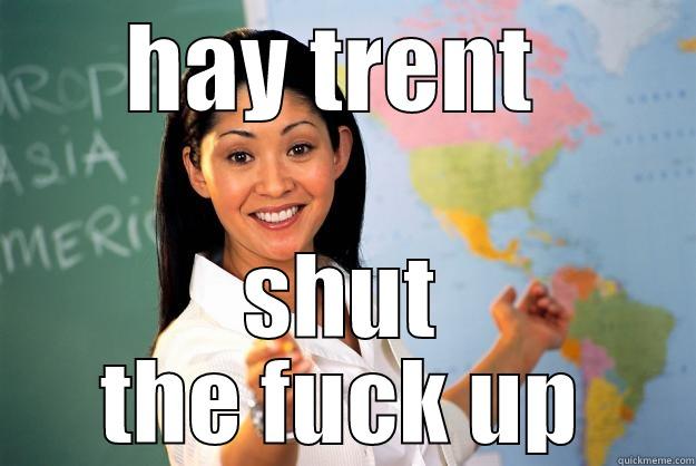 HAY TRENT  SHUT THE FUCK UP Unhelpful High School Teacher