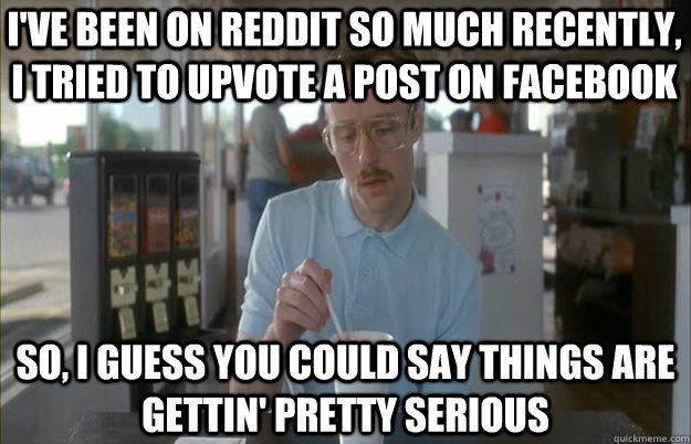 i've been on reddit so much recently, I tried to upvote a post on facebook So, I guess you could say things are gettin' pretty serious - i've been on reddit so much recently, I tried to upvote a post on facebook So, I guess you could say things are gettin' pretty serious  Serious Kip