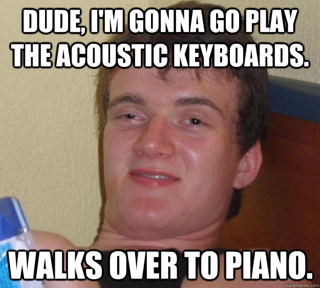 Dude, I'm gonna go play the acoustic keyboards. Walks over to piano.  10 Guy