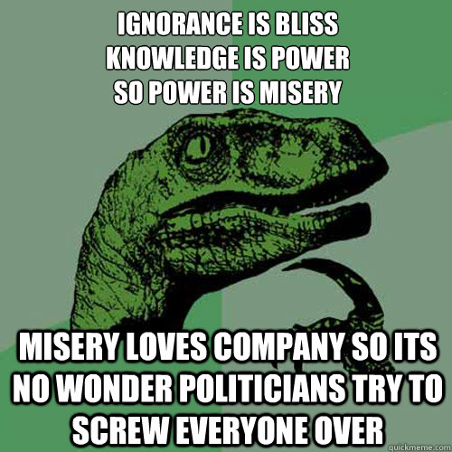 Ignorance is bliss
Knowledge is power 
So power is misery  Misery loves company so its no wonder politicians try to screw everyone over - Ignorance is bliss
Knowledge is power 
So power is misery  Misery loves company so its no wonder politicians try to screw everyone over  Philosoraptor