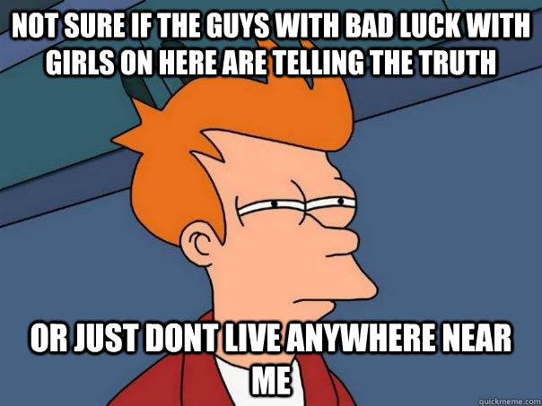 Not sure if the guys with bad luck with girls on here are telling the truth or just dont live anywhere near me  Futurama Fry