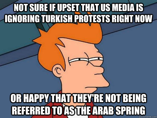 Not sure if upset that US media is ignoring Turkish protests right now Or happy that they're not being referred to as the Arab Spring  Futurama Fry