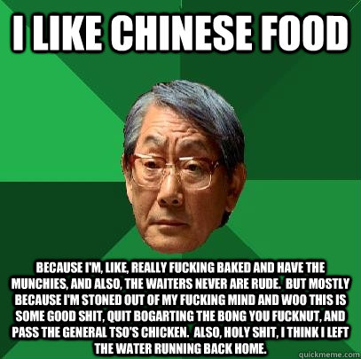 I like chinese food Because I'm, like, really fucking baked and have the munchies, and also, the waiters never are rude.  But mostly because I'm stoned out of my fucking mind and woo this is some good shit, quit bogarting the bong you fucknut, and pass th  High Expectations Asian Father