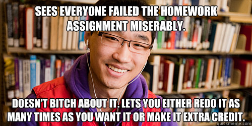 sees everyone failed the homework assignment miserably. doesn't bitch about it. lets you either redo it as many times as you want it or make it extra credit. - sees everyone failed the homework assignment miserably. doesn't bitch about it. lets you either redo it as many times as you want it or make it extra credit.  Good Guy Asian TA