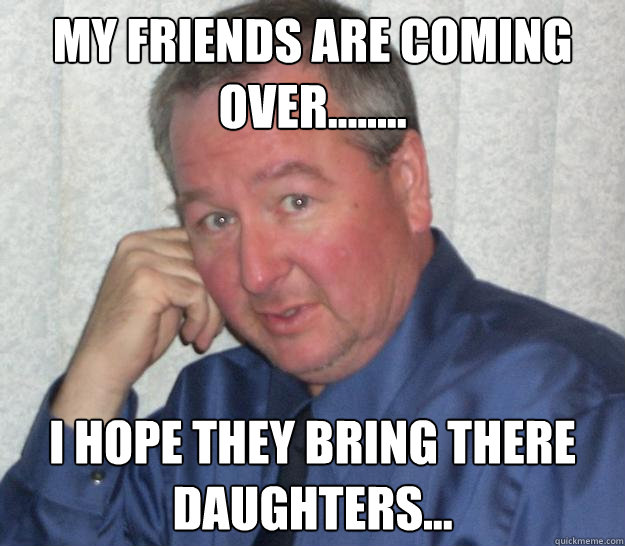 my friends are coming over........ i hope they bring there daughters... - my friends are coming over........ i hope they bring there daughters...  Pedo Republican