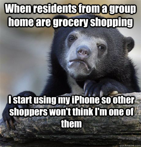 When residents from a group home are grocery shopping I start using my iPhone so other shoppers won't think I'm one of them  Confession Bear