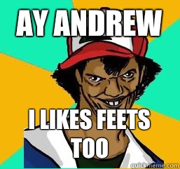 Ay Andrew  I likes feets too  Pedo Ash