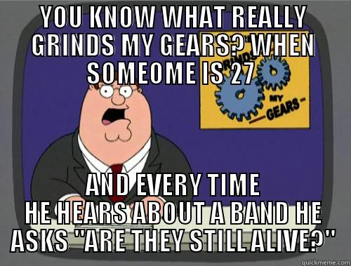 YOU KNOW WHAT REALLY GRINDS MY GEARS? WHEN SOMEOME IS 27  AND EVERY TIME HE HEARS ABOUT A BAND HE ASKS 