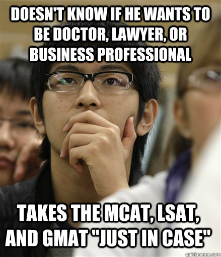 Doesn't know if he wants to be doctor, lawyer, or business professional Takes the mcat, lsat, and gmat 