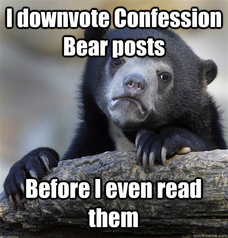 I downvote Confession Bear posts Before I even read them  Confession Bear