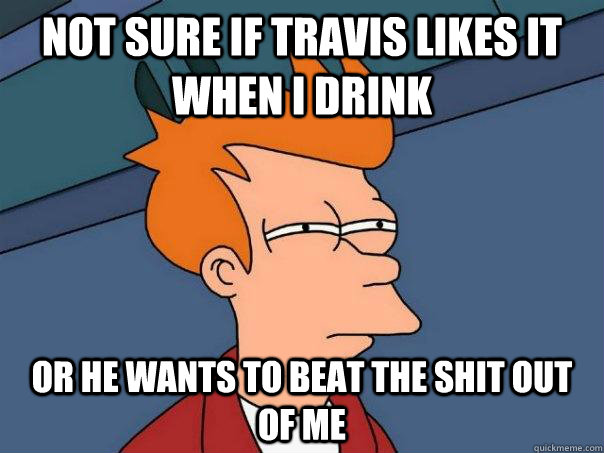 Not sure if Travis likes it when I drink  Or he wants to beat the shit out of me  Futurama Fry