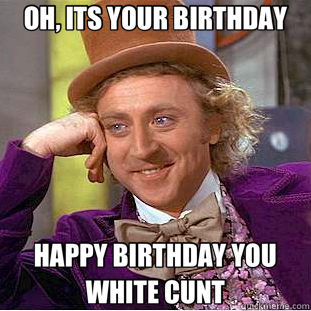 OH, ITS YOUR BIRTHDAY HAPPY BIRTHDAY YOU WHITE CUNT  Creepy Wonka