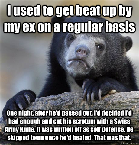 I used to get beat up by my ex on a regular basis One night, after he'd passed out, I'd decided I'd had enough and cut his scrotum with a Swiss Army Knife. It was written off as self defense. He skipped town once he'd healed. That was that.   Confession Bear