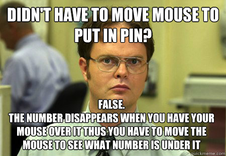 Didn't have to move mouse to put in PIN? False. 
The number disappears when you have your mouse over it thus you have to move the mouse to see what number is under it - Didn't have to move mouse to put in PIN? False. 
The number disappears when you have your mouse over it thus you have to move the mouse to see what number is under it  Dwight