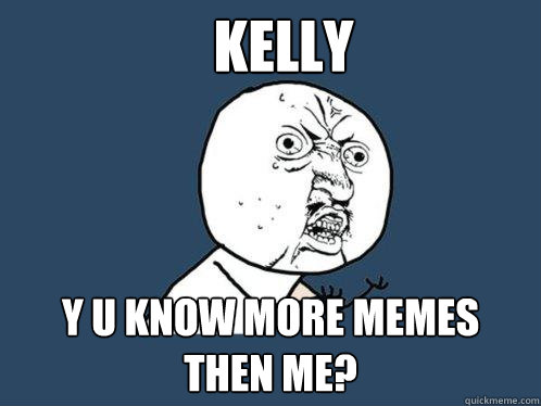 KELLY Y U KNOW MORE MEMES THEN ME?  Y U No