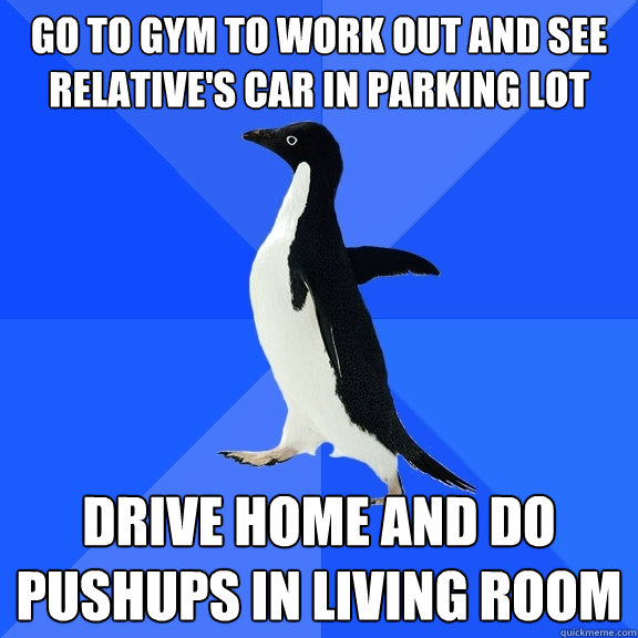 go to gym to work out and see relative's car in parking lot drive home and do pushups in living room  Socially Awkward Penguin