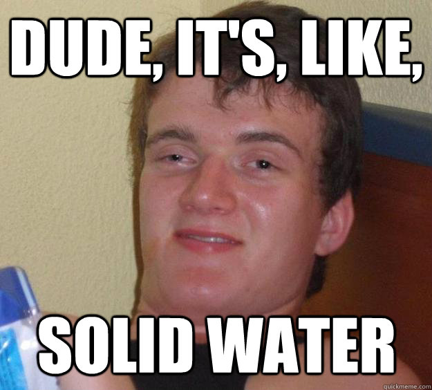 dude, it's, like, solid water  10 Guy