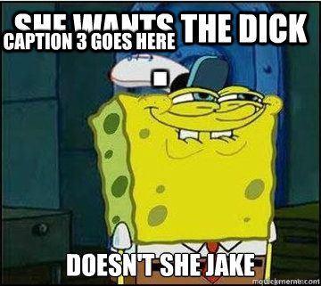 she wants the dick  
doesn't she jake  Caption 3 goes here  Spongebob