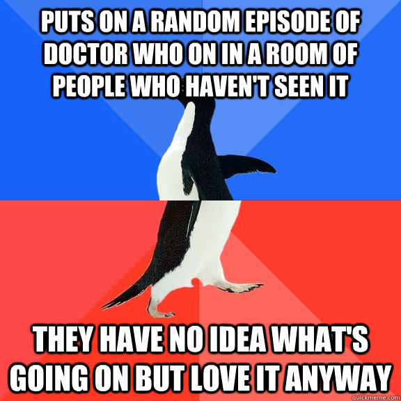 Puts on a random episode of doctor who on in a room of people who haven't seen it They have no idea what's going on but love it anyway  Socially Awkward Awesome Penguin