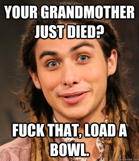 your grandmother just died? Fuck that, load a bowl.  insensitive stoner