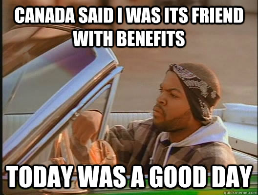 CANADA SAID I WAS ITS FRIEND WITH BENEFITS Today was a good day  today was a good day