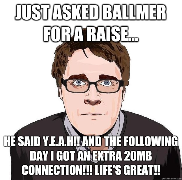 Just asked Ballmer for a raise... He said Y.E.A.H!! and the following day I got an extra 20MB connection!!! Life's Great!! - Just asked Ballmer for a raise... He said Y.E.A.H!! and the following day I got an extra 20MB connection!!! Life's Great!!  Always Online Adam Orth