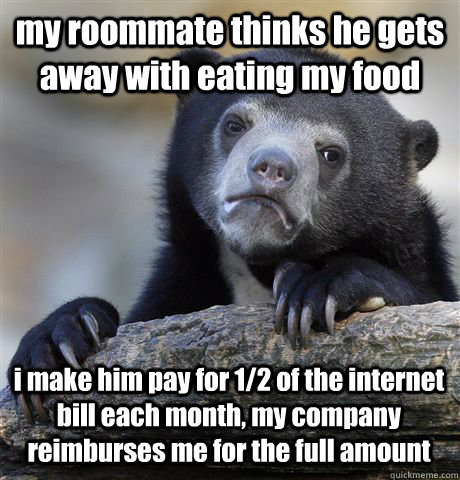 my roommate thinks he gets away with eating my food i make him pay for 1/2 of the internet bill each month, my company reimburses me for the full amount  Confession Bear