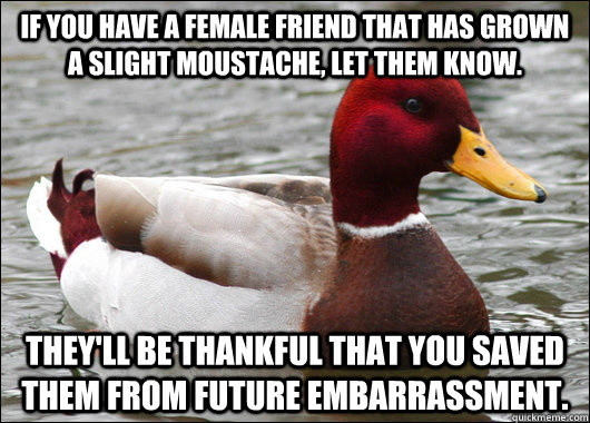 If you have a female friend that has grown a slight moustache, let them know. They'll be thankful that you saved them from future embarrassment.  Malicious Advice Mallard