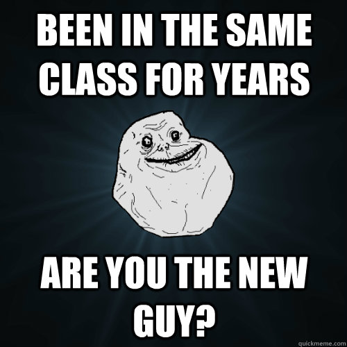 been in the same class for years Are you the new guy?  Forever Alone