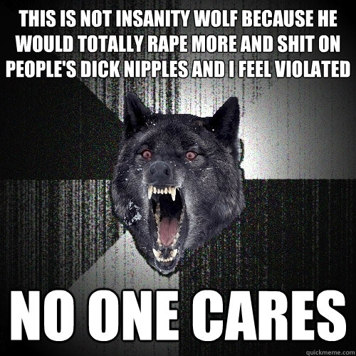 this is not insanity wolf because he would totally rape more and shit on people's dick nipples and i feel violated no one cares - this is not insanity wolf because he would totally rape more and shit on people's dick nipples and i feel violated no one cares  Insanity Wolf