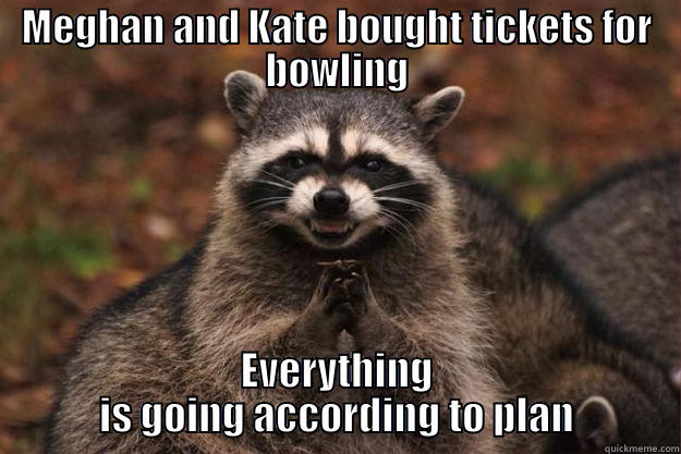 MEGHAN AND KATE BOUGHT TICKETS FOR BOWLING EVERYTHING IS GOING ACCORDING TO PLAN Evil Plotting Raccoon