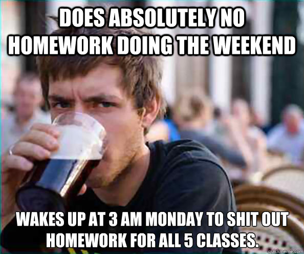 Does absolutely no homework doing the weekend Wakes up at 3 AM Monday to shit out homework for all 5 classes. - Does absolutely no homework doing the weekend Wakes up at 3 AM Monday to shit out homework for all 5 classes.  Lazy College Senior