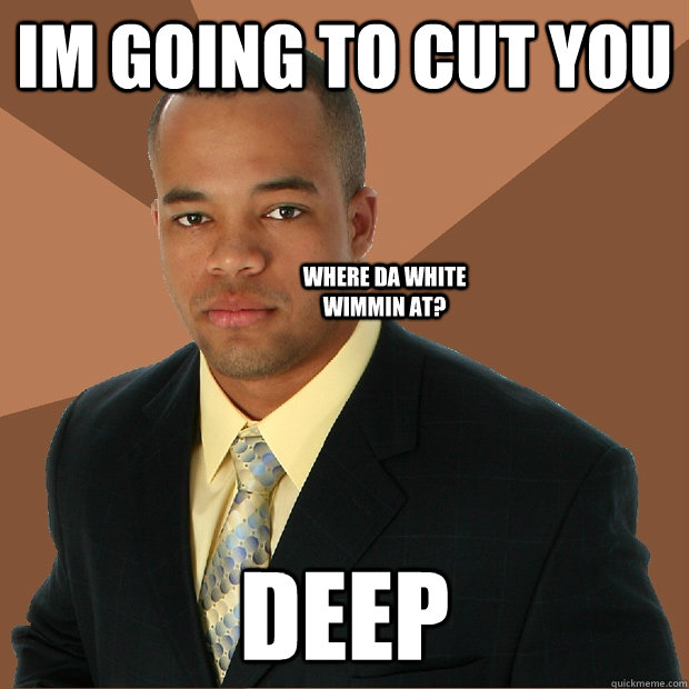 Im going to cut you Deep Where da white wimmin at?  Successful Black Man