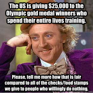 The US is giving $25,000 to the Olympic gold medal winners who spend their entire lives training. Please, tell me more how that is fair compared to all of the checks/food stamps we give to people who willingly do nothing.  Condescending Wonka