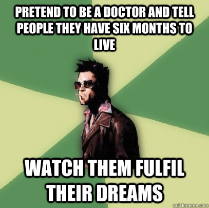 Pretend to be a doctor and tell people they have six months to live watch them fulfil their dreams   Helpful Tyler Durden