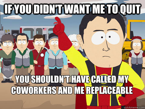 If you didn't want me to quit you shouldn't have called my coworkers and me replaceable fuckups   Captain Hindsight